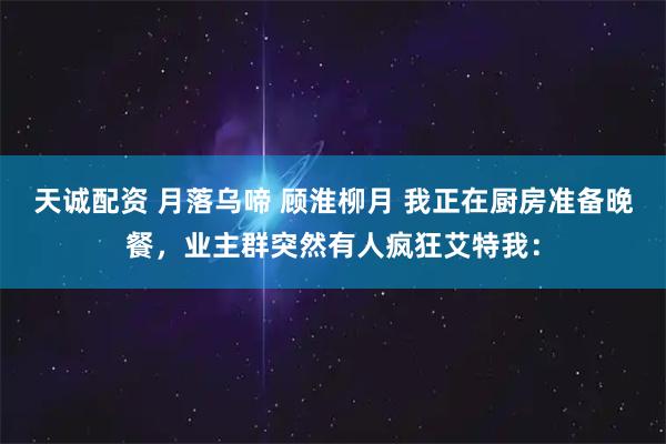 天诚配资 月落乌啼 顾淮柳月 我正在厨房准备晚餐，业主群突然有人疯狂艾特我：