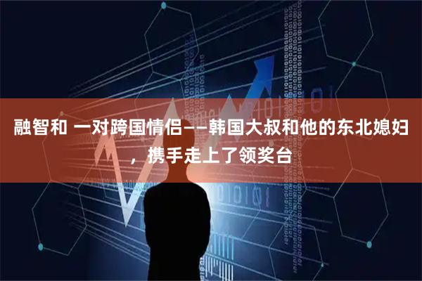 融智和 一对跨国情侣——韩国大叔和他的东北媳妇，携手走上了领奖台
