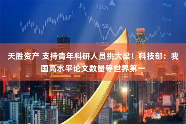 天胜资产 支持青年科研人员挑大梁！科技部：我国高水平论文数量等世界第一