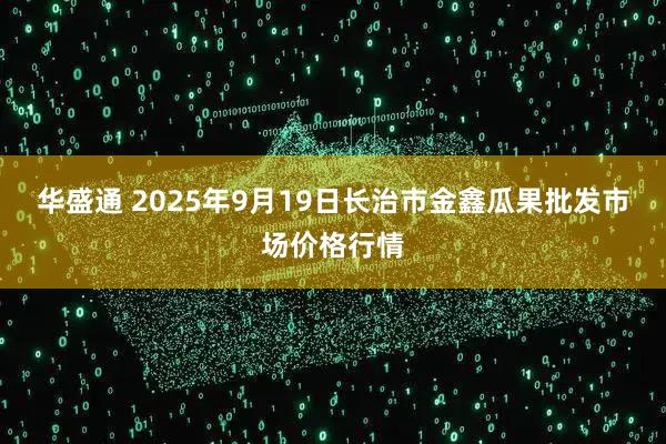 华盛通 2025年9月19日长治市金鑫瓜果批发市场价格行情