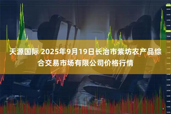 天源国际 2025年9月19日长治市紫坊农产品综合交易市场有限公司价格行情