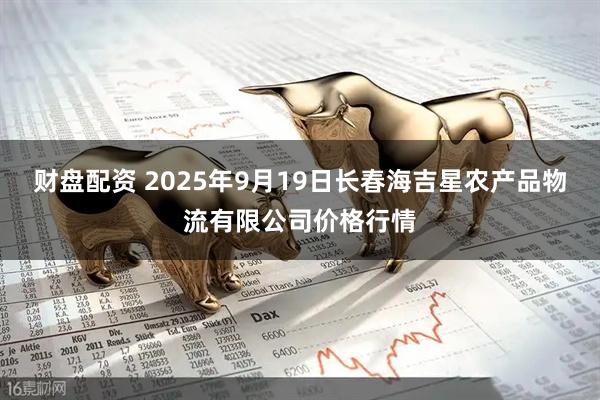 财盘配资 2025年9月19日长春海吉星农产品物流有限公司价格行情