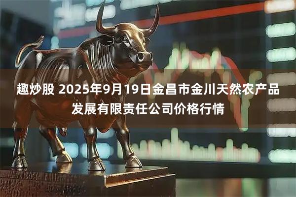 趣炒股 2025年9月19日金昌市金川天然农产品发展有限责任公司价格行情