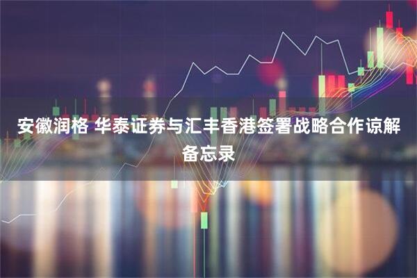 安徽润格 华泰证券与汇丰香港签署战略合作谅解备忘录