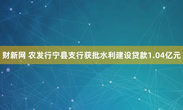 财新网 农发行宁县支行获批水利建设贷款1.04亿元
