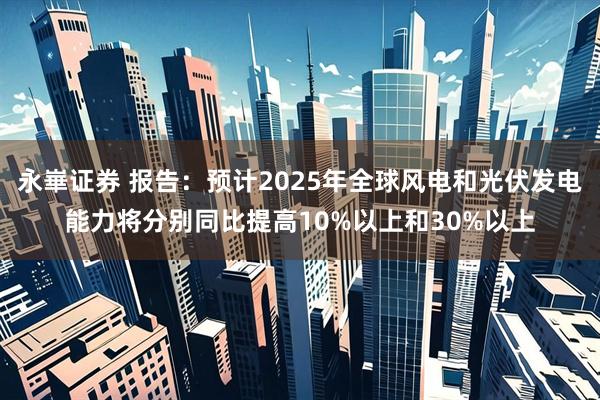 永崋证券 报告：预计2025年全球风电和光伏发电能力将分别同比提高10%以上和30%以上