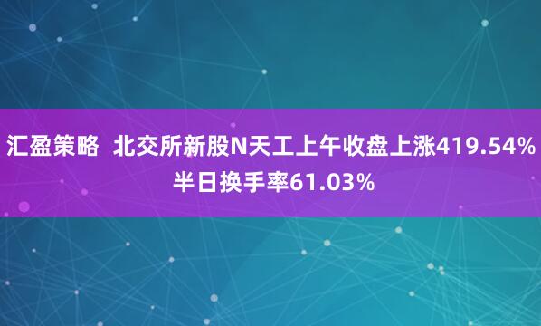 汇盈策略  北交所新股N天工上午收盘上涨419.54% 半日换手率61.03%