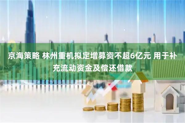 京海策略 林州重机拟定增募资不超6亿元 用于补充流动资金及偿还借款