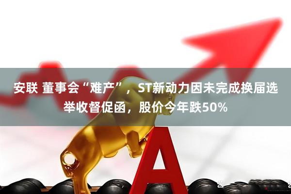 安联 董事会“难产”，ST新动力因未完成换届选举收督促函，股价今年跌50%