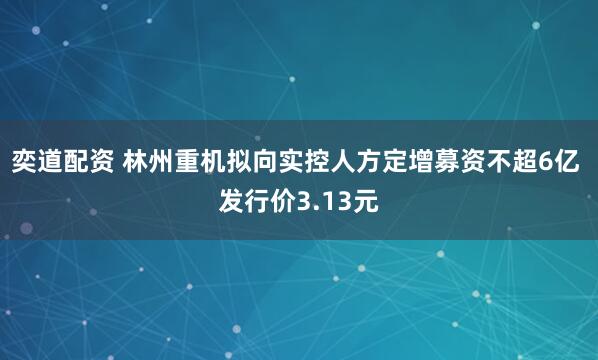 奕道配资 林州重机拟向实控人方定增募资不超6亿 发行价3.13元