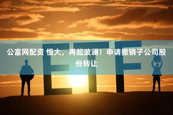 公富网配资 恒大，再起波澜！申请撤销子公司股份转让