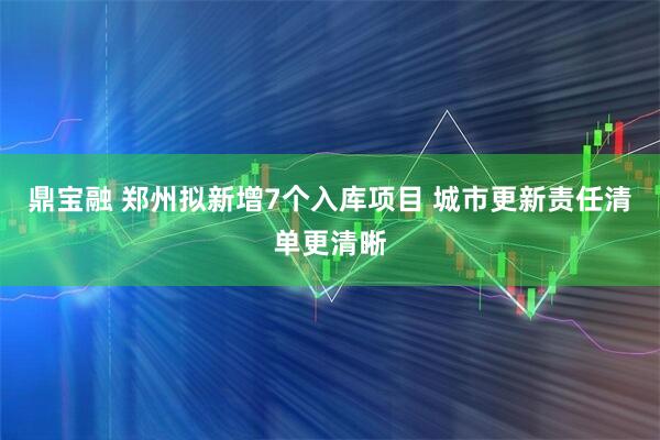 鼎宝融 郑州拟新增7个入库项目 城市更新责任清单更清晰