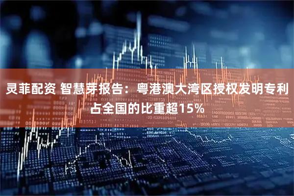 灵菲配资 智慧芽报告：粤港澳大湾区授权发明专利占全国的比重超15%