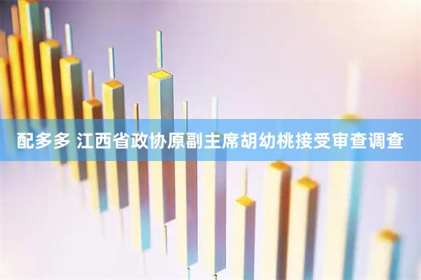配多多 江西省政协原副主席胡幼桃接受审查调查