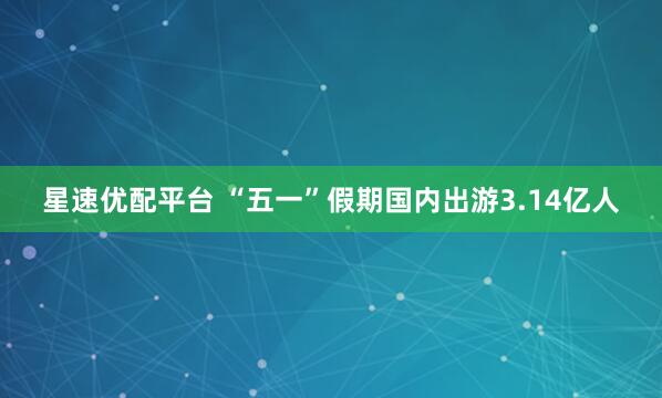 星速优配平台 “五一”假期国内出游3.14亿人
