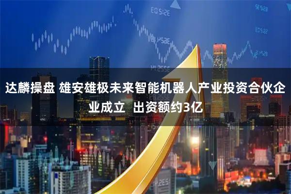 达麟操盘 雄安雄极未来智能机器人产业投资合伙企业成立  出资额约3亿