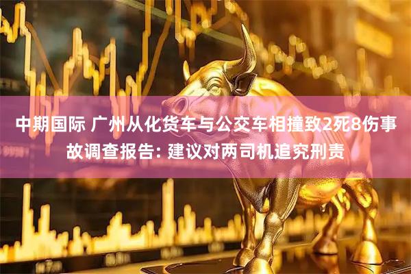 中期国际 广州从化货车与公交车相撞致2死8伤事故调查报告: 建议对两司机追究刑责