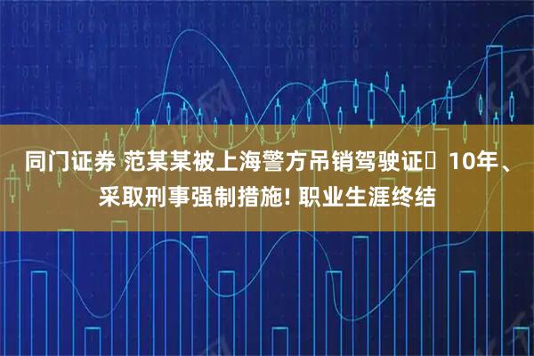 同门证券 范某某被上海警方吊销驾驶证‌10年、采取刑事强制措施! 职业生涯终结