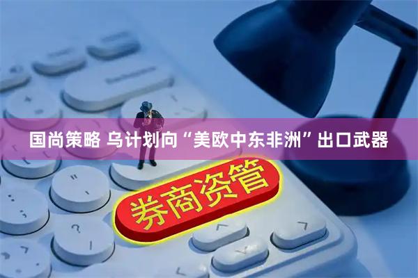 国尚策略 乌计划向“美欧中东非洲”出口武器