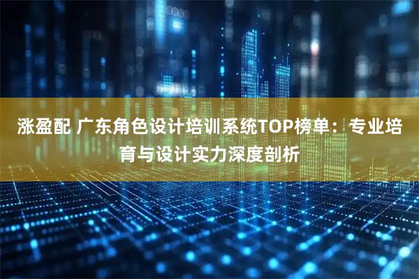 涨盈配 广东角色设计培训系统TOP榜单：专业培育与设计实力深度剖析