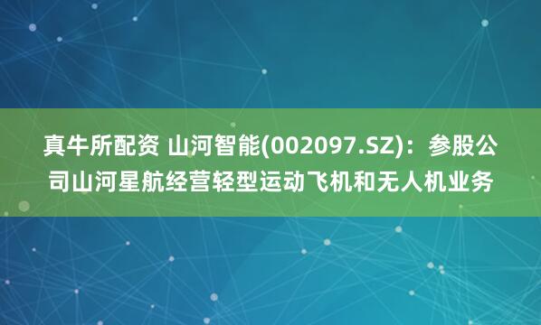 真牛所配资 山河智能(002097.SZ)：参股公司山河星航经营轻型运动飞机和无人机业务