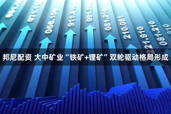 邦尼配资 大中矿业“铁矿+锂矿”双轮驱动格局形成