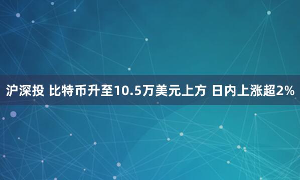 沪深投 比特币升至10.5万美元上方 日内上涨超2%