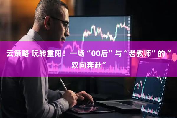 云策略 玩转重阳!一场“00后”与“老教师”的“双向奔赴”