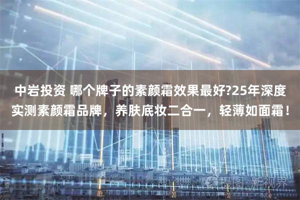 中岩投资 哪个牌子的素颜霜效果最好?25年深度实测素颜霜品牌,养肤底妆二合一,轻薄如面霜!