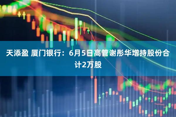 天添盈 厦门银行：6月5日高管谢彤华增持股份合计2万股