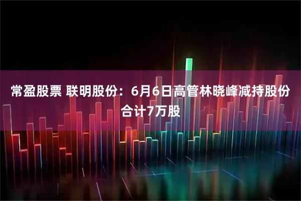 常盈股票 联明股份:6月6日高管林晓峰减持股份合计7万股