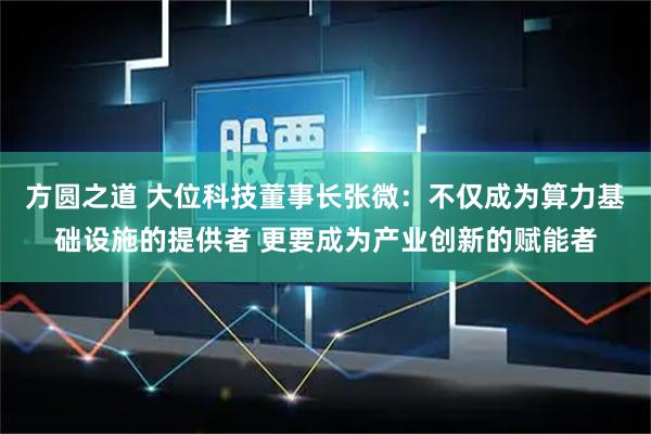 方圆之道 大位科技董事长张微:不仅成为算力基础设施的提供者 更要成为产业创新的赋能者