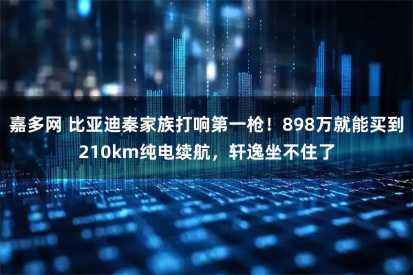 嘉多网 比亚迪秦家族打响第一枪!898万就能买到210km纯电续航,轩逸坐不住了