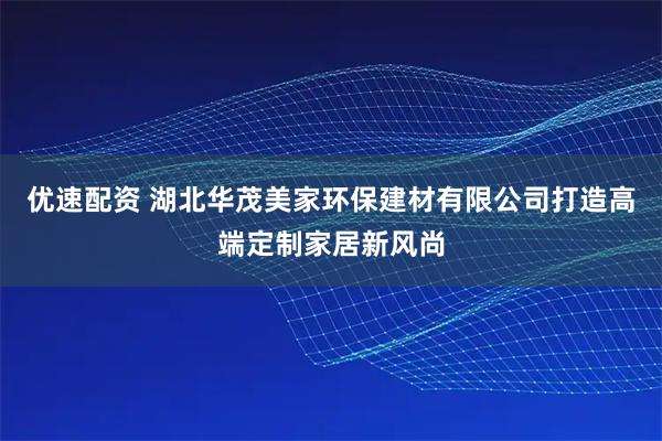 优速配资 湖北华茂美家环保建材有限公司打造高端定制家居新风尚