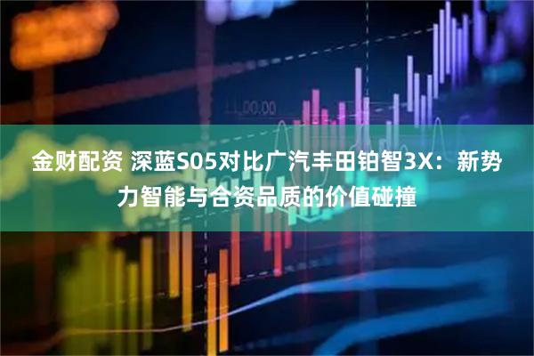 金财配资 深蓝S05对比广汽丰田铂智3X：新势力智能与合资品质的价值碰撞