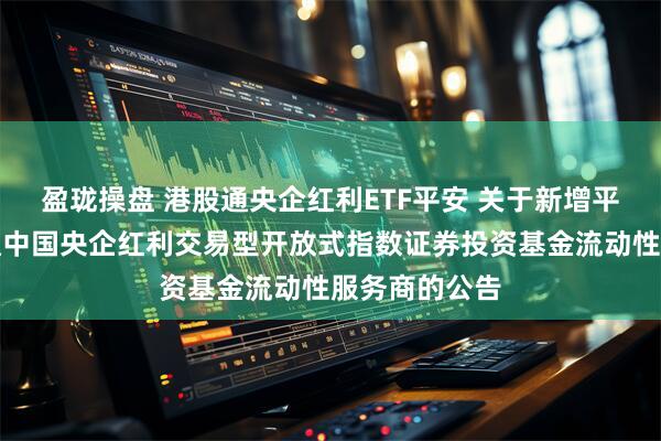 盈珑操盘 港股通央企红利ETF平安 关于新增平安恒生港股通中国央企红利交易型开放式指数证券投资基金流动性服务商的公告