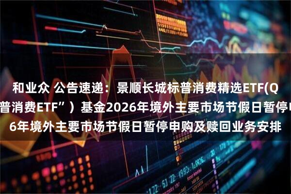 和业众 公告速递:景顺长城标普消费精选ETF(QDII)(场内简称“标普消费ETF”)基金2026年境外主要市场节假日暂停申购及赎回业务安排