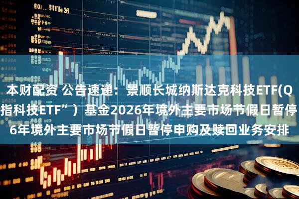 本财配资 公告速递：景顺长城纳斯达克科技ETF(QDII) （场内简称“纳指科技ETF”）基金2026年境外主要市场节假日暂停申购及赎回业务安排