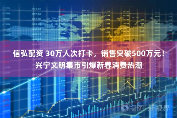信弘配资 30万人次打卡，销售突破500万元！兴宁文明集市引爆新春消费热潮
