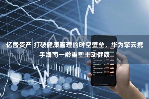 亿盛资产 打破健康管理的时空壁垒，华为擎云携手海南一龄重塑主动健康