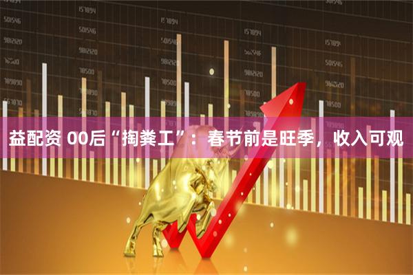 益配资 00后“掏粪工”：春节前是旺季，收入可观