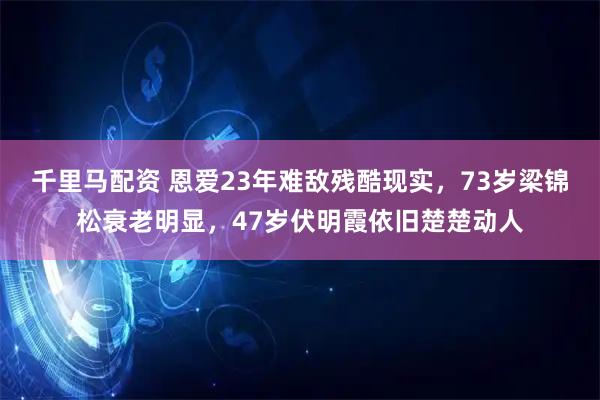 千里马配资 恩爱23年难敌残酷现实，73岁梁锦松衰老明显，47岁伏明霞依旧楚楚动人