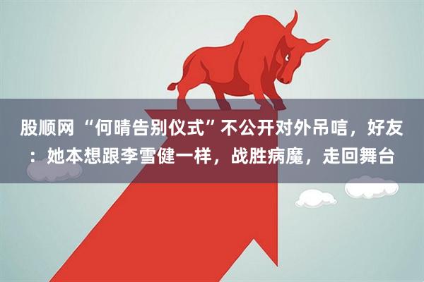 股顺网 “何晴告别仪式”不公开对外吊唁，好友：她本想跟李雪健一样，战胜病魔，走回舞台