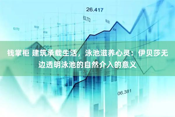 钱掌柜 建筑承载生活,泳池滋养心灵:伊贝莎无边透明泳池的自然介入的意义