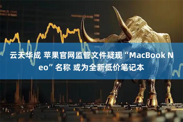 云天华成 苹果官网监管文件疑现“MacBook Neo”名称 或为全新低价笔记本