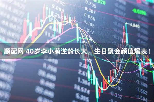 顺配网 40岁李小萌逆龄长大,生日聚会颜值爆表!