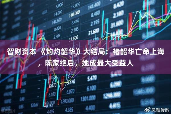 智财资本 《灼灼韶华》大结局：褚韶华亡命上海，陈家绝后，她成最大受益人