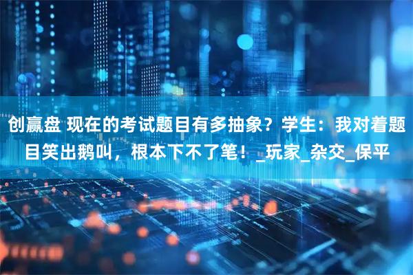 创赢盘 现在的考试题目有多抽象？学生：我对着题目笑出鹅叫，根本下不了笔！_玩家_杂交_保平
